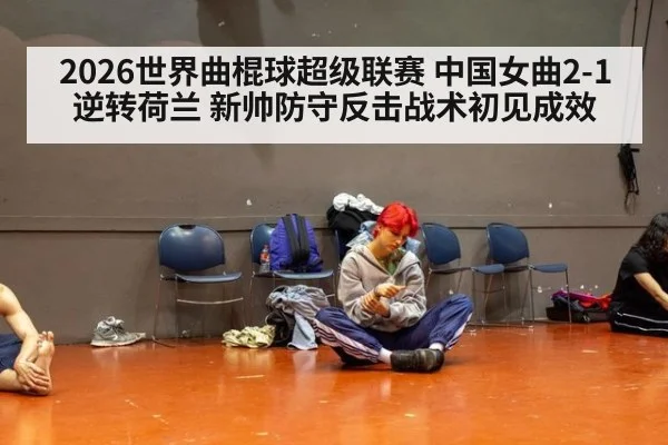 2026世界曲棍球超级联赛 中国女曲2-1逆转荷兰 新帅防守反击战术初见成效