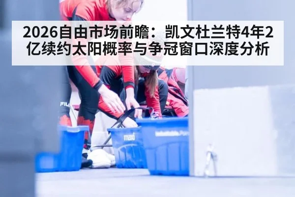 2026自由市场前瞻:凯文杜兰特4年2亿续约太阳概率与争冠窗口深度分析